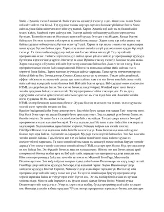 Static - Dynamic гэсэн 2 шинжтэй. Static гэдэг нь идэвхгүй гэсэн үг л дээ. Жишээ нь: та нэг Static
вэб сайт хийлээ гэж бодьѐ. Тэр хуудсыг таниас өөр хүн өөрчлөх боломжгүй байдаг билээ. Static
сайт нь удаж байж шинэчлэгддэг ийм муу талтай. Харин Dynamic вэб сайт нь та бидний сайн
мэдэх Yahoo, Facebook зэрэг сайтууд юм. Тэдгээр сайтийг вэбмастерууд болон хэрэглэгчид
бүтээдэг. Та имэйлээ шалгах болгондоо шинэ вэб хуудас бүтээдэг гээд боддоо. Яагаад бүтээж
байгаа юм бэ гэвэл та шинэ мэйл ирэхэд та онгойлгож уншдаг. Харин таны тэр мэйл унших гэж
байгаа хуудсыг вэбмастерууд бүтээж өгдөг үү? үгүй. Харин та тэр захиаг унших гэж задалснаараа
шинэ хуудас бүтээж байгаа хэрэг. Хэрвээ тэр захиаг онгойлголгүй үлдээвэл шинэ хуудас бүтээгүй
гэсэн үг. Та тэгвэл вэбмастерууд юу хийдэг юм бэ гэж гайхаж магадгүй. Тэд тэр сайтийг
програмчлаж өгдөг. Тиймээс хэрэглэгчид уг сайтад ороод үйлдэл хийхэд уг программаар хуудсууд
бүтээгдэж хэрэглэгчидэд хүрдэг. Ингэхээр та одоо Dynamic гэж юу гэсэн үг болохыг мэдэж авлаа.
Харин танд шууд л Dynamic вэб сайт бүтээмээр санагдаж байгаа биз. Даан ч энэ их хэцүү. Танд
программчлалын мэдлэг байх шаардлагатай. Иймээс та анхныхаа сайтыг static сайтаас эхлэх
хэрэгтэй болж байна.. Зарим хамтлаг дуучидын сайтыг харалдаа. Таны зүгээс өөрчилчихөөр юм
байхгүй байгаа биз. Зочны дэвтэр, Counter, Санал асуулгыг эс тооцвол. Гэхдээ сайн дизайнтай,
еффекттэй(жишээ нь mouse-ийг дагаад цаг эсвэл сайтны хаяг гэх мэт бичиг явж байх жишээтэй)
static сайтанд хүмүүсийг татах боломж бий. Вэб сайт бүтээх аргууд. Вэб хуудсыг өмнө хэлсэнчлэн
HTML хэл дээр бичдэг билээ. Энэ хэлээр бичихэд танд Notepad, Wordpad зэрэг текст бичдэг
энгийн программ байхад л хангаллтай. Эдгээр программыг editor гэж нэрлэдэг. Уг нь дунд
сургуулийн мэдээлэл зүйн хичээлээ ойлгосон хүнд энэ нь нээх хүнд биш юм. Хамгийн энгийн
нэгэн хуудасны HTML кодыг бичье.
HTML хэлээр бичихдээ хашилтанд бичдэг. Хуудас болгон эхэлэхдээ гэж эхэлнэ. эхлэл хуудасны
толгой хэсэг гарчгийн төгсгөл их бие.
Bgcolor- background color буюу дэвсгэр өнгө. Бид white буюу цагаан гэж заасан Text- текстны өнгө.
Бид black буюу хар гэж заасан Example буюу оруулсан текст. Энд та дуртай үгээ бичиж болно. их
биеийн төгсгөл. За таныг бага ч гэсэн ойлгосон байх гэж найдая. Та одоо дээрх жишээг Notepad
программ нээгээд яг адилхан бичээрэй. Тэгээд хадгалахдаа File name гэдэгт index.htm гэж нэрлээд
хадгалаарай. Хадгалсныхаа дараа Internet explorer, Netscape хоѐрын аль нэгийг нээгээд
File/Open/Browse гээд хадгалсан index.htm file аа нээгээд үз. Таны бичсэн код чинь вэб хуудас
болоод гарч ирж байгаа. Гарчигийг нь хараарай. My page гэсэн нэртэй байгаа биз. Энэ бол хамгийн
энгийн жишээ байлаа. Таны бичсэн код хэр их байна төдийчинээ таны хийсэн хуудас их
елементтэй гоѐ харагдана. Та одоо миний сайтны хаана нь хамаагүй mouse-нийхаа баруун товчийг
дараад VIew source гэдгийг сонговол миний сайтны HTML код гарч ирэх болно. Нүд эрээлжилмээр
их юм байгаа биз. Энэ бүгдийг бичихэд маш их хугацаа орно. Иймээс энэ код бичих аргаас арай
сонирхолтой бөгөөд хялбар арга нь Вэб сайт хийх зориулалтын программууд дээр ажиллах юм.
Ийм олон программууд байдгаас хамгийн түгээмэл нь Microsoft FrontPage, Macromedia
Dreamweaүer юм. Энэ хоѐр хоѐулаа чанарын хувьд сайн боловч Dreamweaүer нь илүү давуу талтай.
FrontPage дээр хийгдсэн хуудсууд Netscape дээр алдаатай гардаг. Харин Dreamweaүer дээр
хийгдсэн хуудсууд Internet Explorer, Netscape 2 дээр алдаа бараг гаргадаггүй. Ингэхлээр ийм
программ дээр хийхийн давуу талыг авч үзье. Та хүссэн дизайнаараа браузер программ дээр
хэрхэн харагдаж байна яг тэрүүгээрээ вэбээ бүтээх юм. Энэ нь хялбар бөгөөд маш их хугацаа
хэмнэж өгдөг. Мөн та code inspector-д нь хүссэн кодоо давхар бичиж болно. Миний хувьд
Dreamweaүer-ийг илүүд үздэг. Учир нь хэрэглэхэд хялбар, бусад программуудтай сайн зохицдог
юм. Өнөөдөр дэлхийн вэбмастеруудын 70% нь энэхүү программыг хэрэглэдэг бөгөөд анхлан сурч

 