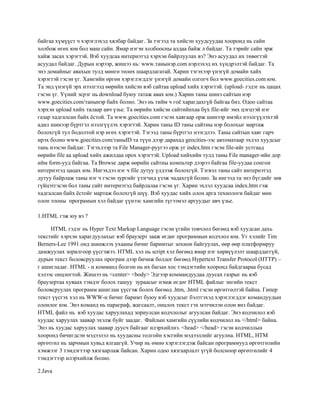 байгаа хүмүүст ч хэрэглэхэд хялбар байдаг. За тэгээд та хийсэн хуудсуудаа хооронд нь сайн
холбож өгөх юм бол маш сайн. Ямар нэгэн холбоосны алдаа байж л байдаг. Та тэрийг сайн эрж
хайж засах хэрэгтэй. Вэб хуудсаа интернэтэд хэрхэн байрлуулах вэ? Энэ асуудал их төвөгтэй
асуудал байдаг. Дурын нэрээр, жишээ нь: www.танынэр.com нэрлэхэд их хүндрэлтэй байдаг. Та
энэ домайныг авахын тулд мөнгө төлөх шаардлагатай. Харин тэгэхээр үнэгүй домайн хайх
хэрэгтэй гэсэн үг. Хамгийн өргөн хэрэглэгддэг үнэгүй домайн олгогч бол www.goecities.com юм.
Та энд үнэгүй эрх нээлгээд өөрийн хийсэн вэб сайтаа upload хийх хэрэгтэй. (upload- гэдэг нь цацах
гэсэн үг. Үүний эсрэг нь download буюу татаж авах юм.) Харин таны шинэ сайтын нэр
www.goecities.com/танынэр байх болно. Энэ нь тийм ч гоѐ харагдахгүй байгаа биз. Одоо сайтаа
хэрхэн upload хийх талаар авч үзье. Та өөрийн хийсэн сайтийнхаа бүх file-ийг эмх цэгцтэй нэг
газар хадгалсан байх ѐстой. Та www.goecities.com гэсэн хаягаар орж шинээр имэйл нээлгүүлэхтэй
адил шинээр бүртгэл нээлгүүлэх хэрэгтэй. Харин таны ID таны сайтны нэр болохыг мартаж
болохгүй тул бодолтой нэр өгөх хэрэгтэй. Тэгээд таны бүртгэл нээгдлээ. Таны сайтын хаяг гарч
ирэх болно www.goecities.com/таныID та түүн дээр дарахад geocities-ээс автоматаар эхлэл хуудсыг
тань нээсэн байдаг. Тэгэхлээр та File Manager-руугээ орж уг index.htm гэсэн file-ийг устгаад
өөрийн file аа upload хийх ажилдаа орох хэрэгтэй. Upload хийхийн тулд таны File manager-ийн дор
ийм form-ууд байгаа. Та Browse дарж өөрийн сайтны компьтер дээрээ байгаа file-уудаа сонгон
интернэтэд цацах юм. Ингэхдээ нэг ч file дутуу үлдээж болохгүй. Тэгвэл таны сайт интернэтэд
дутуу байрлаж таны нэг ч гэсэн зургийг үзэгчид үзэж чадахгүй болно. За ингээд та энэ бүгдийг зөв
гүйцэтгэсэн бол таны сайт интернэтэд байрлалаа гэсэн үг. Харин эхлэл хуудсаа index.htm гэж
хадгалсан байх ѐстойг мартаж болохгүй шүү. Вэб хуудас хийх олон арга технологи байдаг мөн
олон тооны програмын хэл байдаг үүнээс хамгийн түгээмэл аргуудыг авч үзье.
1.HTML гэж юу вэ ?
HTML гэдэг нь Hyper Text Markup Language гэсэн үгийн товчлол бөгөөд вэб хуудсан дахь
текстийг хэрхэн харагдуулахыг вэб браузерт зааж өгдөг программын кодчлол юм. Уг хэлийг Tim
Berners-Lee 1991 онд шинжлэх ухааны бичиг баримтыг зохион байгуулах, өөр өөр платформруу
дамжуулах зорилгоор үүсгэжээ. HTML хэл нь script хэл бөгөөд ямар нэг хөрвүүлэлт шаарддаггүй,
дурын текст боловсруулах програм дээр бичиж болдог бөгөөд Hypertext Transfer Protocol (HTTP) –
г ашигладаг. HTML - н комманд болгон нь их багын хос тэмдэгтийн хооронд байдгаараа бусад
хэлээс онцлогтой. Жишээ нь <center> <body> Эдгээр коммандуудаа дуусах газрыг нь вэб
браузертаа хуваах тэмдэг болох ташуу зураасыг нэмж өгдөг HTML файлыг энгийн текст
боловсруулах программ ашиглан үүсгэж болох бөгөөд .htm, .html гэсэн өргөтгөлтэй байна. Гипер
текст үүсгэх хэл нь WWW-н бичиг баримт буюу вэб хуудсыг бэлтгэхэд хэрэглэгддэг командуудын
олонлог юм. Энэ команд нь параграф, жагсаалт, онцлох текст гэх мэтчилэн олон янз байдаг.
HTML файл нь вэб хуудас харуулахад зориулсан кодчлолыг агуулсан байдаг. Энэ кодчилол вэб
хуудас харуулах заавар эхэлж буйг заадаг. Файлын хамгийн сүүлийн кодчилол нь </html> байна.
Энэ нь хуудас харуулах заавар дуусч байгааг илэрхийлнэ. <head> </head> гэсэн кодчиллын
хооронд бичигдсэн мэдээлэл нь хуудасны толгойн хэсгийн мэдээллийг агуулна. HTML, HTM
өргөтгөл нь зарчмын хувьд ялгаагүй. Учир нь өмнө хэрэглэгдэж байсан программууд өргөтгөлийн
хэмжээг 3 тэмдэгтээр хязгаарлаж байсан. Харин одоо хязгаарлалт үгүй болсноор өргөтгөлийг 4
тэмдэгтээр илэрхийлж болно.
2.Java

 