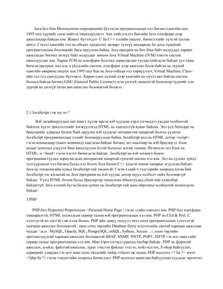 Java бол Sun Microsystems корпорацийн бүтээсэн програмчлалын хэл бөгөөд хамгийн анх
1995 онд түүнийг олон нийтэд танилцуулжээ. Анх хийгдэхдээ Sun-ийн Java платформ дээр
ажиллахаар байсан юм. Жава-г бүтээхдээ C ба С++ хэлийн онцлог, бичиглэлийг хүчтэй тусган
авчээ. Гэхдээ хамгийн гол нь обьект хандалтат загварт түлхүү анхаарсан ба доод түвшний
програмчлалын боломжийг бага оруулсан байна. Java програм нь бит биш байт кодуудад хөрвөн
ажилладаг бөгөөд энэхүү байт кодуудыг зөвхөн Java Virtual Machine (JVM) хэмээх систем
ажиллуулдаг юм. Харин JVM нь платформ болгонд зориулагдан тусдаа хийгдсэн байдаг тул таны
бичсэн програм, код аль ч үйлдлийн систем, платформ дээр ажиллах болж байгаа нь түүний
хамгийн өвөрмөц онцлог юм.1995 онд Sun нь Java-гийхаа гол хөрвүүлэгч, Virtual Machine, Classийн гол гол сангуудыг бүтээжээ. Харин одоо дэлхий дээр хамгийн их хүчээ авч байгаа систем
болоод байгаа бөгөөд GNU (General Public License) гэсэн үнэгүй лицензтэй болсноор түүнийг хэн
дуртай нь үнэгүй татан авч ашиглах боломжтой болжээ.

2.1 JavaScript гэж юу вэ ?
Вэб дизайнеруудын цаг ямагт хүсэж ирсэн вэб хуудсаа хэрэглэгчиддээ уялдаа холбоотой
байлгах хүсэл эрмэлзлэлийг хөгжүүлэхэд HTML нь хангалтгүй ядмаг байсан. Энэ үед Netscape нь
браузерийг удирдах болон flash оруулах вэб хуудсыг интерактив чанартай болгох үүднээс
JavaScript програмчиллын хэлийг боловсруулсан байна. JavaScript код нь HTML дотор <script>
гэсэн коммадаар (хаалт комманд) хаагдсан байдаг бөгөөд энэ хаалтаар нь вэб браузер уг блок
кодыг цонхонд үзүүлэх биш ажиллуулах ѐстой болохыг ялгаж танина. Ихэвчлэн энэ блок нь
HTML- н <head> гэсэн хэсэгт бичигдсэн байдаг. JavaScript нь вэб зохиогч болон
программистуудад зориулагдсан интерактив чанартай гүнзгий шатны хэл юм. Энэ нь судлах зүйлд
тулгуурласан хэл бөгөөд бусад хэл болох Java болон C++ үндсэн шинж чанарыг агуулсан байдаг.
Java нь технологийн хувьд JavaScript-тай төсөөтэй. Гэсэн хэдий ч тэдгээрийн хооронд ялгаа бий.
JavaScript-ээс ялгаатай нь Java программ нь вэб хуудас дотор шууд холболт хийх боломжгүй
байдаг. Үүнд HTML болон бусад браузерээр таниулсан обьектуудад client side хувилбар
байдаггүй. Java хэлний бүтэц болон syntax нь JavaScript-тай маш ойролцоо холбоотой зохиогдсон
байдаг.
3.РНР
РНР бол Hypertext Preprocessor / Personal Home Page / гэсэн vгийн товчлол юм. РНР бол платформ
хамааралгvй, HTML холилдсон сервер талын вэб програмчлалын хэл юм. РНР нь CGI & Perl, C
хэлvvдтэй их төстэй гэж хэлж болно. РНР ийн давуу талууд гэвэл олон програмчлалын хэлvvдтэй
хамтран ажиллах боломжтой , маш олон төрлийн Database буюу мэдээллийн сантай харицан ажиллаж
чаддаг / ж.н : MySQL, Opacle, SQL, PostgreSQL, mSQL, SyBase, Access .../, олон төрлийн
протоколуудтай харицан ажиллах боломжтой IMAP, SNMP, NNTP, POP3 , HTTP гэх мэт маш сайн
сервер талын програмчлалын хэл юм. Мөн хэрэглэгчид сурахад хялбар байдаг. РНР нь формтай
ажиллах, cookie, файлтай ажиллах, зураг тэкстэн файлыг vvсгэх, мэйл илгээх, E-shop байгуулах,
серверийг удирдах гэх мэт маш олон vйлдлийг хийж гvйцэтгэж чадна. РНР кодчлол <? ба ?> эсвэл
<?php ба ?> гэсэн тэмдэгтийн хооронд бичигдэнэ. РНР кодчлол ашиглан байгуулсан хуудсыг өргөтгөл

 