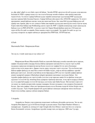 нь .php .php3 .php4 гэх мэт байх хэрэгтэй байдаг. Энгийн HTML өргөтгөлтэй вэб хуудсан дээр ажиллах
боломжгvй. РНР-г сервер талын хэл гэж хэлсэн болхоор энгийн windows -ийн орчинд ажиллаж
чадахгvй юм. Та нэмэлт сервер Software-уудыг өөрийн компьютерт суулгаснаар РНР хуудсуудаа
шалгаж туршиж байх боломж бvрдэнэ. Сервер Software ийн жишээ бол APACHE сервер юм. Та энэхvv
программыг манай файлын сангаас татан авч ашиглаж болно. Бас таны Вэб хуудсаа байрлуулах вэб
сервер тань Apache, php гэх мэт дэмждэг байж саяа өөрийн хуудсуудаа ажиллуулж олонд хvргэж чадна.
Хэрэв тийм биш байвал өөр Webhosting сонгох хэрэгтэй. РНР -г өөрийн компьютер дээрээ ажиллуулж
байхын тулд та PHP,APACHE -г суулгах хэрэгтэй. Харин Mysql database ашиглах, CGI ашиглах
хэрэгтэй бол бvгдийг нь өөрийн Локал машин дээрээ суулгаарай. Эдгээрийг бvгдийг нь цугт нь
суулгаад тохиргоог нь өөрөө хийчихдэг программ бол PHPTriad , HTTPTriad юм.

4.Flash
Macromedia Flash - Макромедия Флаш

Энэ юу вэ, vvнийг ашиглаад яг юу хийдэг вэ?

Макромедия Флаш (Macromedia Flash) нь одоогийн байдлаар дэлхийд хамгийн єргєн тархсан,
график vйлдвэрлэлийн стандард болоод байгаа программ хангамж бєгєєд vндсэн vvрэг нь Вэб
хуудасанд зориулсан интерактив вектор болон хєдєлгєєнт график бvтээх єргєн боломжыг
хэрэглэгчид олгох явдал ажээ. Дараах vндсэн давуу талуудыг єєртєє агуулдаг: Yр дvн болон гарч
байгаа график файлууд нь маш бага хэмжээтэй байж чаддаг, учир нь вектор графикыг зургийн
файльдаа хэрэглэдэг. Дэлхий дээр байгаа ихэнх браузерууд (96% нь) энэ тєрлийн график файлыг
унших чадвартай хавсралт (flash player plugin) программ хангамжыг суулгасан байдаг. Энэ
тєрлийн график файлууд нь хэрэглэгчийн дэлгэцэн дээр гарахдаа заавал бvтэн файлаа татаж авч
дуусахыг хvлээлгvйгээр, streaming буюу цуварсан горимоор ажиллаж, эхэнд ирсэн кадрууд (frame)
нь сvvлд ирж буй кадраа хvлээлгvйгээр шууд дэлгэцэнд гарч байж болдог. Ингэснээрээ хэрэглэгч
энэ киног нь єєрийн интернэтийн хурдаас хамааран, богино хугацаанд vзэж сонирхох боломжтой
болдог. Дан ганц график ч биш мєн программчлалын нэлээд боломж єндєртэй Action Script хэмээх
хэлийг агуулдаг. Тєрєл бvрийн форматтай дууны файлыг кинондоо хавсаргаж чимэглэж болдог.
Хэрэглэхэд хялбар, сурахад туйлын амархан байдаг.

5.Андройд
Андройд нь Линукс дээр суурилсан хөдөлгөөнт холбооны үйлдлийн систем юм. Энэ нь анх
Андройд Инк фирмээс үүсэлтэй бөгөөд Google худалдан авсан. Одоо Open Handset Alliance-д
хамаарагддаг. Андройд нь хөгжүүлэгч нарт Google-ийн Java library-г ашиглан Java хэл дээр код
бичих боломжийг олгосон. Андройдын түүхийн талаар товч дэлгэрүүлье. 2005 оны 7-р сард

 