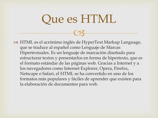 Que es HTML

 HTML es el acrónimo inglés de HyperText Markup Language,
que se traduce al español como Lenguaje de Marcas
Hipertextuales. Es un lenguaje de marcación diseñado para
estructurar textos y presentarlos en forma de hipertexto, que es
el formato estándar de las páginas web. Gracias a Internet y a
los navegadores como Internet Explorer, Opera, Firefox,
Netscape o Safari, el HTML se ha convertido en uno de los
formatos más populares y fáciles de aprender que existen para
la elaboración de documentos para web.

 