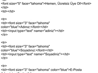 <td>
<font size="5" face="tahoma">Hemen, Ücretsiz Üye Ol!</font>
</td>
<td></td>
<tr>
<td><font size="3" face="tahoma"
color="blue">Adınız:</font></td>
<td><input type="text" name="adiniz"></td>
</tr>

<tr>
<td><font size="3" face="tahoma"
color="blue">Soyadınız:</font></td>
<td><input type="text" name="Soyadiniz"></td>
</tr>
<tr>
<td><font size="3" face="tahoma" color="blue">E-Posta

 
