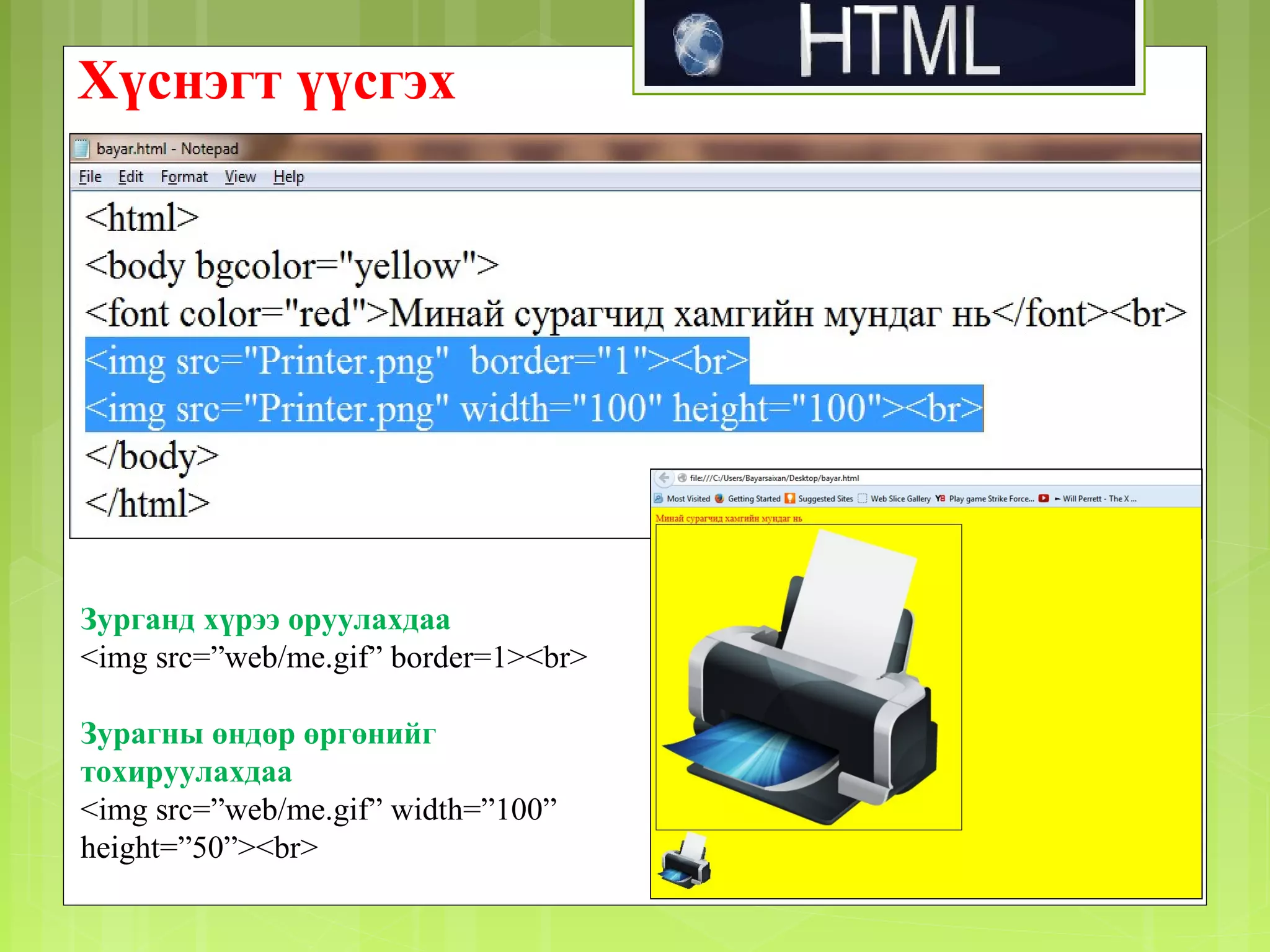 Хүснэгт үүсгэх

Зурганд хүрээ оруулахдаа
<img src=”web/me.gif” border=1><br>
Зурагны өндөр өргөнийг
тохируулахдаа
<img src=”web/me.gif” width=”100”
height=”50”><br>

 