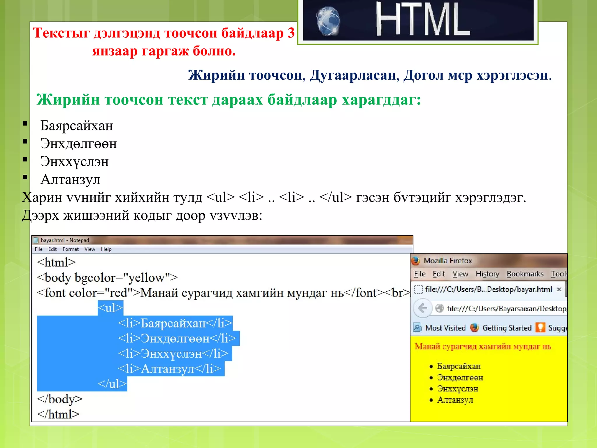 Текстыг дэлгэцэнд тоочсон байдлаар 3
янзаар гаргаж болно.
Жирийн тоочсон, Дугаарласан, Догол мєр хэрэглэсэн.

Жирийн тоочсон текст дараах байдлаар харагддаг:
 Баярсайхан
 Энхдөлгөөн
 Энххүслэн
 Алтанзул
Харин vvнийг хийхийн тулд <ul> <li> .. <li> .. </ul> гэсэн бvтэцийг хэрэглэдэг.
Дээрх жишээний кодыг доор vзvvлэв:

 