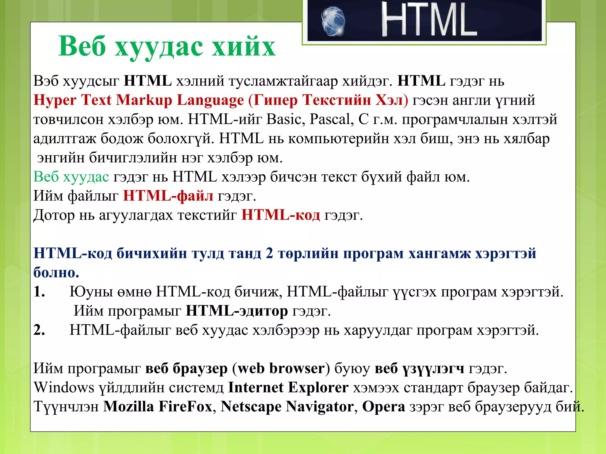 Веб хуудас хийх
Вэб хуудсыг HTML хэлний тусламжтайгаар хийдэг. HTML гэдэг нь
Hyper Text Markup Language (Гипер Текстийн Хэл) гэсэн англи үгний
товчилсон хэлбэр юм. HTML-ийг Basic, Pascal, С г.м. програмчлалын хэлтэй
адилтгаж бодож болохгүй. HTML нь компьютерийн хэл биш, энэ нь хялбар
энгийн бичиглэлийн нэг хэлбэр юм.
Веб хуудас гэдэг нь HTML хэлээр бичсэн текст бүхий файл юм.
Ийм файлыг HTML-файл гэдэг.
Дотор нь агуулагдах текстийг HTML-код гэдэг.
HTML-код бичихийн тулд танд 2 төрлийн програм хангамж хэрэгтэй
болно.
1.
Юуны өмнө HTML-код бичиж, HTML-файлыг үүсгэх програм хэрэгтэй.
Ийм програмыг HTML-эдитор гэдэг.
2.
HTML-файлыг веб хуудас хэлбэрээр нь харуулдаг програм хэрэгтэй.
Ийм програмыг веб браузер (web browser) буюу веб үзүүлэгч гэдэг.
Windows үйлдлийн системд Internet Explorer хэмээх стандарт браузер байдаг.
Түүнчлэн Mozilla FireFox, Netscape Navigator, Opera зэрэг веб браузерууд бий.

 