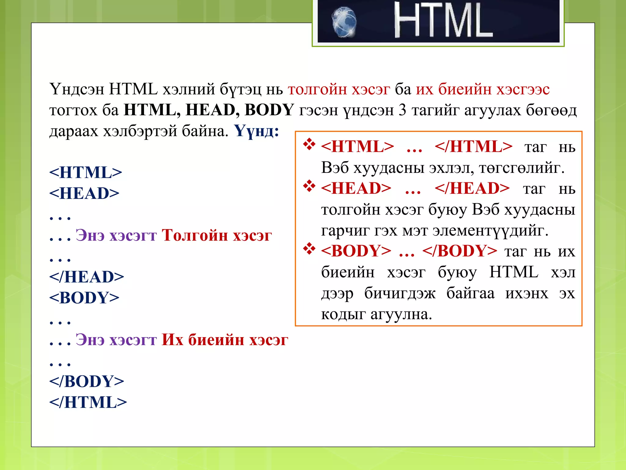Үндсэн HTML хэлний бүтэц нь толгойн хэсэг ба их биеийн хэсгээс
тогтох ба HTML, HEAD, BODY гэсэн үндсэн 3 тагийг агуулах бөгөөд
дараах хэлбэртэй байна. Үүнд:
 <HTML> … </HTML> таг нь
Вэб хуудасны эхлэл, төгсгөлийг.
<HTML>
 <HEAD> … </HEAD> таг нь
<HEAD>
толгойн хэсэг буюу Вэб хуудасны
...
гарчиг гэх мэт элементүүдийг.
. . . Энэ хэсэгт Толгойн хэсэг
 <BODY> … </BODY> таг нь их
...
биеийн хэсэг буюу HTML хэл
</HEAD>
дээр бичигдэж байгаа ихэнх эх
<BODY>
кодыг агуулна.
...
. . . Энэ хэсэгт Их биеийн хэсэг
...
</BODY>
</HTML>

 