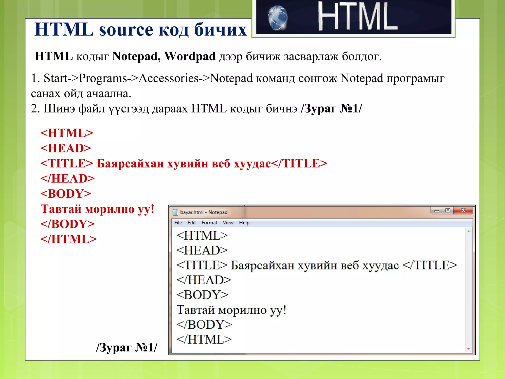 HTML source код бичих
HTML кодыг Notepad, Wordpad дээр бичиж засварлаж болдог.
1. Start->Programs->Accessories->Notepad команд сонгож Notepad програмыг
санах ойд ачаална.
2. Шинэ файл үүсгээд дараах HTML кодыг бичнэ /Зураг №1/
<HTML>
<HEAD>
<TITLE> Баярсайхан хувийн веб хуудас</TITLE>
</HEAD>
<BODY>
Тавтай морилно уу!
</BODY>
</HTML>

/Зураг №1/

 