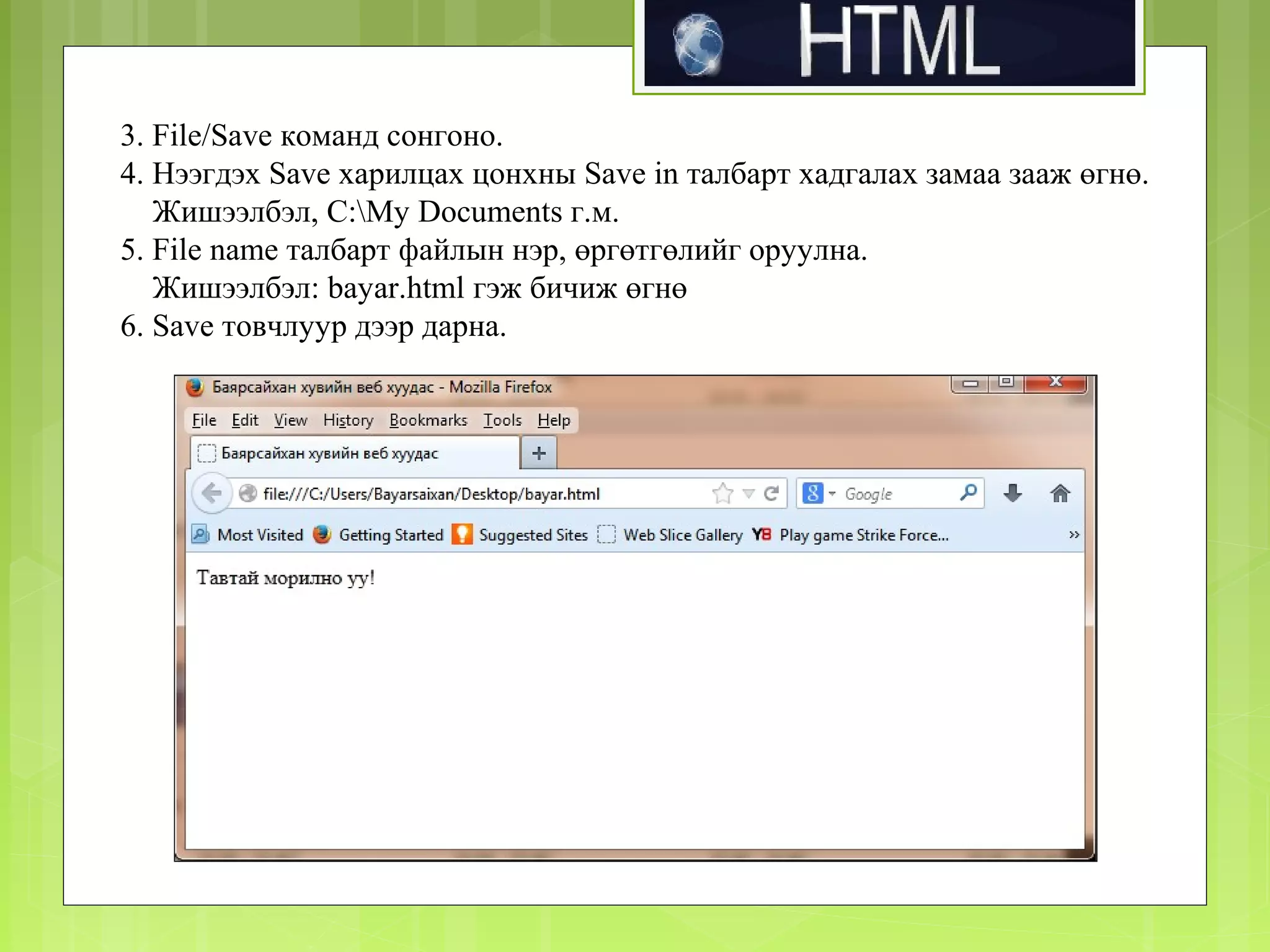 3. File/Save команд сонгоно.
4. Нээгдэх Save харилцах цонхны Save in талбарт хадгалах замаа зааж өгнө.
Жишээлбэл, C:My Documents г.м.
5. File name талбарт файлын нэр, өргөтгөлийг оруулна.
Жишээлбэл: bayar.html гэж бичиж өгнө
6. Save товчлуур дээр дарна.

 