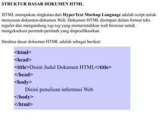 STRUKTUR DASAR DOKUMEN HTML
HTML merupakan singkatan dari HyperText Markup Language adalah script untuk
menyusun dokumen-dokumen Web. Dokumen HTML disimpan dalam format teks
reguler dan mengandung tag-tag yang memerintahkan web browser untuk
mengeksekusi perintah-perintah yang dispesifikasikan.
Struktur dasar dokumen HTML adalah sebagai berikut:

<html>
<head>
<title>Disini Judul Dokumen HTML</title>
</head>
<body>
Disini penulisan informasi Web
</body>
</html>

 