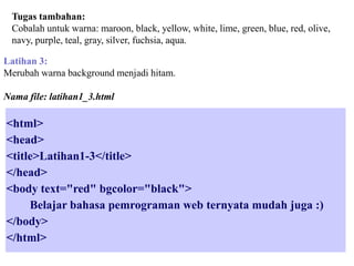 Tugas tambahan:
Cobalah untuk warna: maroon, black, yellow, white, lime, green, blue, red, olive,
navy, purple, teal, gray, silver, fuchsia, aqua.
Latihan 3:
Merubah warna background menjadi hitam.
Nama file: latihan1_3.html

<html>
<head>
<title>Latihan1-3</title>
</head>
<body text="red" bgcolor="black">
Belajar bahasa pemrograman web ternyata mudah juga :)
</body>
</html>

 