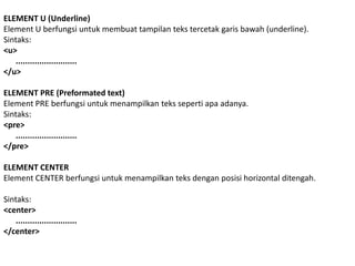 ELEMENT U (Underline)
Element U berfungsi untuk membuat tampilan teks tercetak garis bawah (underline).
Sintaks:
<u>
..........................
</u>
ELEMENT PRE (Preformated text)
Element PRE berfungsi untuk menampilkan teks seperti apa adanya.
Sintaks:
<pre>
..........................
</pre>
ELEMENT CENTER
Element CENTER berfungsi untuk menampilkan teks dengan posisi horizontal ditengah.
Sintaks:
<center>
..........................
</center>

 