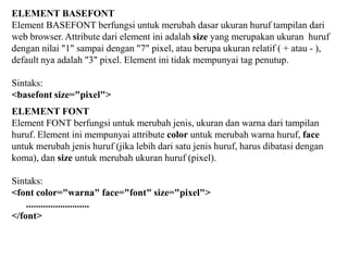 ELEMENT BASEFONT
Element BASEFONT berfungsi untuk merubah dasar ukuran huruf tampilan dari
web browser. Attribute dari element ini adalah size yang merupakan ukuran huruf
dengan nilai "1" sampai dengan "7" pixel, atau berupa ukuran relatif ( + atau - ),
default nya adalah "3" pixel. Element ini tidak mempunyai tag penutup.
Sintaks:
<basefont size="pixel">
ELEMENT FONT
Element FONT berfungsi untuk merubah jenis, ukuran dan warna dari tampilan
huruf. Element ini mempunyai attribute color untuk merubah warna huruf, face
untuk merubah jenis huruf (jika lebih dari satu jenis huruf, harus dibatasi dengan
koma), dan size untuk merubah ukuran huruf (pixel).
Sintaks:
<font color="warna" face="font" size="pixel">
..........................
</font>

 