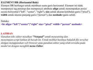 ELEMENT HR (Horizontal Rule)
Element HR berfungsi untuk membuat suatu garis horizontal. Element ini tidak
mempunyai tag penutup dan mempunyai attribute align untuk menempatkan posisi
secara horizontal ("left", "center", "right"), size untuk ukuran ketebalan garis ("pixel"),
width untuk ukuran panjang garis ("persen"), dan noshade (garis solid).
Sintaks:
<hr align="left"|"center"|"right" size="pixel" width="persen" noshade>

LATIHAN
Gunakan teks editor misalkan "Notepad" untuk menyunting dan
menyimpan script latihan di bawah ini. Untuk melihat hasilnya bukalah file tersebut
dengan menggunakan web browser atau gunakan editor yang telah tersedia pada
modul ini dengan mengklik menu Editor.

 