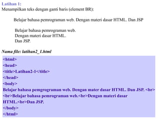 Latihan 1:
Menampilkan teks dengan ganti baris (element BR):
Belajar bahasa pemrograman web. Dengan materi dasar HTML. Dan JSP
Belajar bahasa pemrograman web.
Dengan materi dasar HTML.
Dan JSP.
Nama file: latihan2_1.html

<html>
<head>
<title>Latihan2-1</title>
</head>
<body>
Belajar bahasa pemgrograman web. Dengan mater dasar HTML. Dan JSP. <br>
<br>Belajar bahasa pemrograman web.<br>Dengan materi dasar
HTML.<br>Dan JSP.
</body>
</html>

 