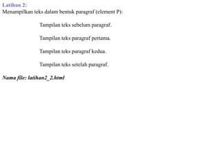 Latihan 2:
Menampilkan teks dalam bentuk paragraf (element P):
Tampilan teks sebelum paragraf.
Tampilan teks paragraf pertama.
Tampilan teks paragraf kedua.
Tampilan teks setelah paragraf.
Nama file: latihan2_2.html

 