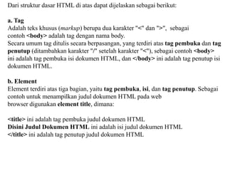Dari struktur dasar HTML di atas dapat dijelaskan sebagai berikut:

a. Tag
Adalah teks khusus (markup) berupa dua karakter "<" dan ">", sebagai
contoh <body> adalah tag dengan nama body.
Secara umum tag ditulis secara berpasangan, yang terdiri atas tag pembuka dan tag
penutup (ditambahkan karakter "/" setelah karakter "<"), sebagai contoh <body>
ini adalah tag pembuka isi dokumen HTML, dan </body> ini adalah tag penutup isi
dokumen HTML.
b. Element
Element terdiri atas tiga bagian, yaitu tag pembuka, isi, dan tag penutup. Sebagai
contoh untuk menampilkan judul dokumen HTML pada web
browser digunakan element title, dimana:
<title> ini adalah tag pembuka judul dokumen HTML
Disini Judul Dokumen HTML ini adalah isi judul dokumen HTML
</title> ini adalah tag penutup judul dokumen HTML

 