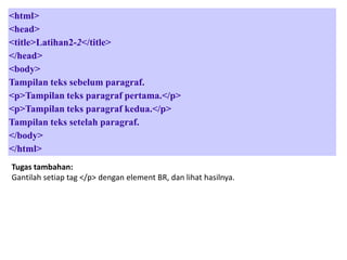 <html>
<head>
<title>Latihan2-2</title>
</head>
<body>
Tampilan teks sebelum paragraf.
<p>Tampilan teks paragraf pertama.</p>
<p>Tampilan teks paragraf kedua.</p>
Tampilan teks setelah paragraf.
</body>
</html>
Tugas tambahan:
Gantilah setiap tag </p> dengan element BR, dan lihat hasilnya.

 