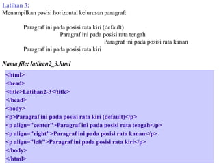Latihan 3:
Menampilkan posisi horizontal kelurusan paragraf:
Paragraf ini pada posisi rata kiri (default)
Paragraf ini pada posisi rata tengah
Paragraf ini pada posisi rata kanan
Paragraf ini pada posisi rata kiri
Nama file: latihan2_3.html
<html>
<head>
<title>Latihan2-3</title>
</head>
<body>
<p>Paragraf ini pada posisi rata kiri (default)</p>
<p align="center">Paragraf ini pada posisi rata tengah</p>
<p align="right">Paragraf ini pada posisi rata kanan</p>
<p align="left">Paragraf ini pada posisi rata kiri</p>
</body>
</html>

 