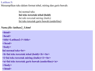 Latihan 5:
Menampilkan teks dalam format tebal, miring dan garis bawah:
Ini normal teks
Ini teks tercetak tebal (bold)
Ini teks tercetak miring (italic)
Ini teks tercetak garis bawah (underline)
Nama file: latihan2_5.html
<html>
<head>
<title>Latihan2-5</title>
</head>
<body>
Ini normal teks<br>
<b>Ini teks tercetak tebal (bold)</b><br>
<i>Ini teks tercetak miring (italic)</i><br>
<u>Ini teks tercetak garis bawah (underline)</u>
</body>
</html>

 