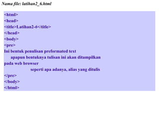 Nama file: latihan2_6.html
<html>
<head>
<title>Latihan2-6</title>
</head>
<body>
<pre>
Ini bentuk penulisan preformated text
apapun bentuknya tulisan ini akan ditampilkan
pada web browser
seperti apa adanya, alias yang ditulis
</pre>
</body>
</html>

 