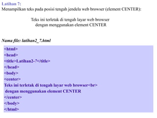 Latihan 7:
Menampilkan teks pada posisi tengah jendela web browser (element CENTER):
Teks ini terletak di tengah layar web browser
dengan menggunakan element CENTER

Nama file: latihan2_7.html
<html>
<head>
<title>Latihan2-7</title>
</head>
<body>
<center>
Teks ini terletak di tengah layar web browser<br>
dengan menggunakan element CENTER
</center>
</body>
</html>

 