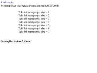 Latihan 8:
Menampilkan teks berdasarkan element BASEFONT:
Teks ini mempunyai size = 1
Teks ini mempunyai size = 2
Teks ini mempunyai size = 3
Teks ini mempunyai size = 4
Teks ini mempunyai size = 5
Teks ini mempunyai size = 6
Teks ini mempunyai size = 7

Nama file: latihan2_8.html

 