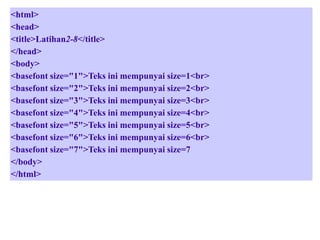 <html>
<head>
<title>Latihan2-8</title>
</head>
<body>
<basefont size="1">Teks ini mempunyai size=1<br>
<basefont size="2">Teks ini mempunyai size=2<br>
<basefont size="3">Teks ini mempunyai size=3<br>
<basefont size="4">Teks ini mempunyai size=4<br>
<basefont size="5">Teks ini mempunyai size=5<br>
<basefont size="6">Teks ini mempunyai size=6<br>
<basefont size="7">Teks ini mempunyai size=7
</body>
</html>

 