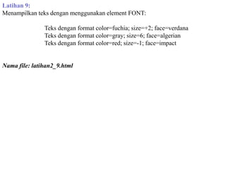 Latihan 9:
Menampilkan teks dengan menggunakan element FONT:
Teks dengan format color=fuchia; size=+2; face=verdana
Teks dengan format color=gray; size=6; face=algerian
Teks dengan format color=red; size=-1; face=impact

Nama file: latihan2_9.html

 
