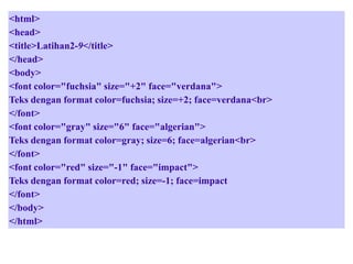 <html>
<head>
<title>Latihan2-9</title>
</head>
<body>
<font color="fuchsia" size="+2" face="verdana">
Teks dengan format color=fuchsia; size=+2; face=verdana<br>
</font>
<font color="gray" size="6" face="algerian">
Teks dengan format color=gray; size=6; face=algerian<br>
</font>
<font color="red" size="-1" face="impact">
Teks dengan format color=red; size=-1; face=impact
</font>
</body>
</html>

 