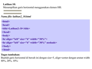 Latihan 10:
Menampilkan garis horizontal menggunakan elemen HR:

Nama file: latihan2_10.html
<html>
<head>
<title>Latihan2-10</title>
</head>
<body>
<hr align="left" size="6" width="30%">
<hr align="left" size="6" width="30%" noshade>
</body>
</html>
Tugas tambahan:
Buatlah garis horizontal di bawah ini dengan size=5, align=center dengan urutan width
40%, 20%, 10%:

 