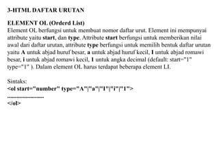 3-HTML DAFTAR URUTAN
ELEMENT OL (Orderd List)
Element OL berfungsi untuk membuat nomor daftar urut. Element ini mempunyai
attribute yaitu start, dan type. Attribute start berfungsi untuk memberikan nilai
awal dari daftar urutan, attribute type berfungsi untuk memilih bentuk daftar urutan
yaitu A untuk abjad huruf besar, a untuk abjad huruf kecil, I untuk abjad romawi
besar, i untuk abjad romawi kecil, 1 untuk angka decimal (default: start="1"
type="1" ). Dalam element OL harus terdapat beberapa element LI.
Sintaks:
<ol start="number" type="A"|"a"|"I"|"i"|"1">
........................
</ol>

 