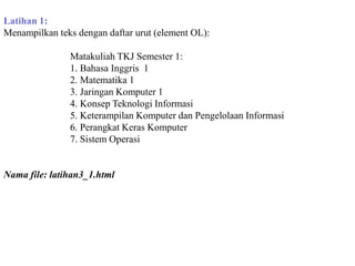 Latihan 1:
Menampilkan teks dengan daftar urut (element OL):
Matakuliah TKJ Semester 1:
1. Bahasa Inggris 1
2. Matematika 1
3. Jaringan Komputer 1
4. Konsep Teknologi Informasi
5. Keterampilan Komputer dan Pengelolaan Informasi
6. Perangkat Keras Komputer
7. Sistem Operasi

Nama file: latihan3_1.html

 