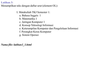 Latihan 3:
Menampilkan teks dengan daftar urut (element OL):

I. Matakuliah TKJ Semester 1:
a. Bahasa Inggris 1
b. Matematika 1
c. Jaringan Komputer 1
d. Konsep Teknologi Informasi
e. Keterampilan Komputer dan Pengelolaan Informasi
f. Perangkat Keras Komputer
g. Sistem Operasi

Nama file: latihan3_3.html

 