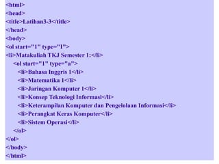 <html>
<head>
<title>Latihan3-3</title>
</head>
<body>
<ol start="1" type="I">
<li>Matakuliah TKJ Semester 1:</li>
<ol start="1" type="a">
<li>Bahasa Inggris 1</li>
<li>Matematika 1</li>
<li>Jaringan Komputer 1</li>
<li>Konsep Teknologi Informasi</li>
<li>Keterampilan Komputer dan Pengelolaan Informasi</li>
<li>Perangkat Keras Komputer</li>
<li>Sistem Operasi</li>
</ol>
</ol>
</body>
</html>

 