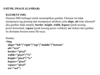 5-HTML IMAGE (GAMBAR)
ELEMENT IMG
Element IMG befungsi untuk menampilkan gambar. Element ini tidak
mempunyai tag penutup dan mempunyai attribute yaitu align, alt (teks alternatif
jika gambar tidak tampil), border, height, width, hspace (jarak kosong
posisi horizontal, vspace (jarak kosong posisi vertikal), src (lokasi dari gambar
itu disimpan beserta nama file-nya).
Sintaks:
<img
align="left"|"right"|"top"|"middle"|"bottom"
alt="text"
border="pixel"
width="pixel"|"%"
height="pixel"|"%"
hspace="pixel"
vspace="pixel"
src="uri">

 