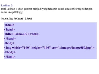 Latihan 2:
Dari Latihan 1 ubah gambar menjadi yang terdapat dalam direktori /images dengan
nama image050.jpg
Nama file: latihan5_2.html

<html>
<head>
<title>Latihan5-1</title>
</head>
<body>
<img width="160" height="160" src="./images/image050.jpg">
</body>
</html>

 