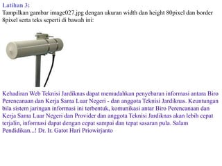 Latihan 3:
Tampilkan gambar image027.jpg dengan ukuran width dan height 80pixel dan border
8pixel serta teks seperti di bawah ini:

Kehadiran Web Teknisi Jardiknas dapat memudahkan penyebaran informasi antara Biro
Perencanaan dan Kerja Sama Luar Negeri - dan anggota Teknisi Jardiknas. Keuntungan
bila sistem jaringan informasi ini terbentuk, komunikasi antar Biro Perencanaan dan
Kerja Sama Luar Negeri dan Provider dan anggota Teknisi Jardiknas akan lebih cepat
terjalin, informasi dapat dengan cepat sampai dan tepat sasaran pula. Salam
Pendidikan...! Dr. Ir. Gatot Hari Priowirjanto

 