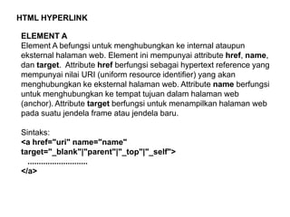 HTML HYPERLINK

ELEMENT A
Element A befungsi untuk menghubungkan ke internal ataupun
eksternal halaman web. Element ini mempunyai attribute href, name,
dan target. Attribute href berfungsi sebagai hypertext reference yang
mempunyai nilai URI (uniform resource identifier) yang akan
menghubungkan ke eksternal halaman web. Attribute name berfungsi
untuk menghubungkan ke tempat tujuan dalam halaman web
(anchor). Attribute target berfungsi untuk menampilkan halaman web
pada suatu jendela frame atau jendela baru.
Sintaks:
<a href="uri" name="name"
target="_blank"|"parent"|"_top"|"_self">
...........................
</a>

 