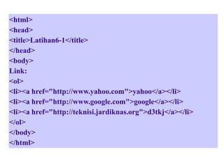 <html>
<head>
<title>Latihan6-1</title>
</head>
<body>
Link:
<ol>
<li><a href="http://www.yahoo.com">yahoo</a></li>
<li><a href="http://www.google.com">google</a></li>
<li><a href="http://teknisi.jardiknas.org">d3tkj</a></li>
</ol>
</body>
</html>

 