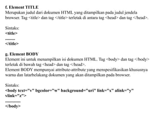 f. Element TITLE
Merupakan judul dari dokumen HTML yang ditampilkan pada judul jendela
browser. Tag <title> dan tag </title> terletak di antara tag <head> dan tag </head>.
Sintaks:
<title>
.........
</title>
g. Element BODY
Element ini untuk menampilkan isi dokumen HTML. Tag <body> dan tag </body>
terletak di bawah tag <head> dan tag </head>.
Element BODY mempunyai attribute-attribute yang menspesifikasikan khususnya
warna dan latarbelakang dokumen yang akan ditampilkan pada browser.
Sintaks:
<body text="v" bgcolor="w" background="uri" link="x" alink="y"
vlink="z">
..............
</body>

 