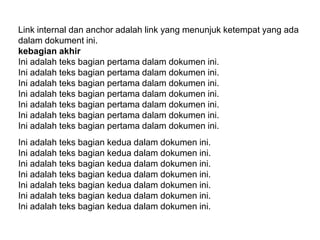 Link internal dan anchor adalah link yang menunjuk ketempat yang ada
dalam dokument ini.
kebagian akhir
Ini adalah teks bagian pertama dalam dokumen ini.
Ini adalah teks bagian pertama dalam dokumen ini.
Ini adalah teks bagian pertama dalam dokumen ini.
Ini adalah teks bagian pertama dalam dokumen ini.
Ini adalah teks bagian pertama dalam dokumen ini.
Ini adalah teks bagian pertama dalam dokumen ini.
Ini adalah teks bagian pertama dalam dokumen ini.
Ini adalah teks bagian kedua dalam dokumen ini.
Ini adalah teks bagian kedua dalam dokumen ini.
Ini adalah teks bagian kedua dalam dokumen ini.
Ini adalah teks bagian kedua dalam dokumen ini.
Ini adalah teks bagian kedua dalam dokumen ini.
Ini adalah teks bagian kedua dalam dokumen ini.
Ini adalah teks bagian kedua dalam dokumen ini.

 