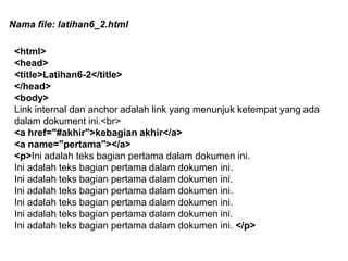 Nama file: latihan6_2.html
<html>
<head>
<title>Latihan6-2</title>
</head>
<body>
Link internal dan anchor adalah link yang menunjuk ketempat yang ada
dalam dokument ini.<br>
<a href="#akhir">kebagian akhir</a>
<a name="pertama"></a>
<p>Ini adalah teks bagian pertama dalam dokumen ini.
Ini adalah teks bagian pertama dalam dokumen ini.
Ini adalah teks bagian pertama dalam dokumen ini.
Ini adalah teks bagian pertama dalam dokumen ini.
Ini adalah teks bagian pertama dalam dokumen ini.
Ini adalah teks bagian pertama dalam dokumen ini.
Ini adalah teks bagian pertama dalam dokumen ini. </p>

 