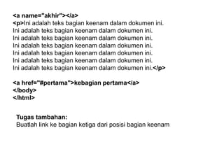 <a name="akhir"></a>
<p>Ini adalah teks bagian keenam dalam dokumen ini.
Ini adalah teks bagian keenam dalam dokumen ini.
Ini adalah teks bagian keenam dalam dokumen ini.
Ini adalah teks bagian keenam dalam dokumen ini.
Ini adalah teks bagian keenam dalam dokumen ini.
Ini adalah teks bagian keenam dalam dokumen ini.
Ini adalah teks bagian keenam dalam dokumen ini.</p>
<a href="#pertama">kebagian pertama</a>
</body>
</html>
Tugas tambahan:
Buatlah link ke bagian ketiga dari posisi bagian keenam

 