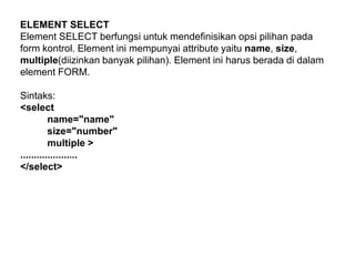 ELEMENT SELECT
Element SELECT berfungsi untuk mendefinisikan opsi pilihan pada
form kontrol. Element ini mempunyai attribute yaitu name, size,
multiple(diizinkan banyak pilihan). Element ini harus berada di dalam
element FORM.
Sintaks:
<select
name="name"
size="number"
multiple >
.....................
</select>

 