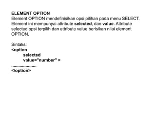 ELEMENT OPTION
Element OPTION mendefinisikan opsi pilihan pada menu SELECT.
Element ini mempunyai attribute selected, dan value. Attribute
selected opsi terpilih dan attribute value berisikan nilai element
OPTION.
Sintaks:
<option
selected
value="number" >
.....................
</option>

 