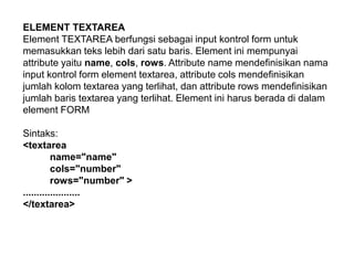 ELEMENT TEXTAREA
Element TEXTAREA berfungsi sebagai input kontrol form untuk
memasukkan teks lebih dari satu baris. Element ini mempunyai
attribute yaitu name, cols, rows. Attribute name mendefinisikan nama
input kontrol form element textarea, attribute cols mendefinisikan
jumlah kolom textarea yang terlihat, dan attribute rows mendefinisikan
jumlah baris textarea yang terlihat. Element ini harus berada di dalam
element FORM
Sintaks:
<textarea
name="name"
cols="number"
rows="number" >
.....................
</textarea>

 