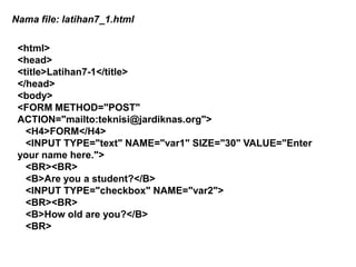 Nama file: latihan7_1.html
<html>
<head>
<title>Latihan7-1</title>
</head>
<body>
<FORM METHOD="POST"
ACTION="mailto:teknisi@jardiknas.org">
<H4>FORM</H4>
<INPUT TYPE="text" NAME="var1" SIZE="30" VALUE="Enter
your name here.">
<BR><BR>
<B>Are you a student?</B>
<INPUT TYPE="checkbox" NAME="var2">
<BR><BR>
<B>How old are you?</B>
<BR>

 