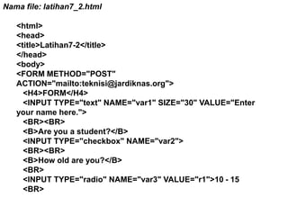 Nama file: latihan7_2.html
<html>
<head>
<title>Latihan7-2</title>
</head>
<body>
<FORM METHOD="POST"
ACTION="mailto:teknisi@jardiknas.org">
<H4>FORM</H4>
<INPUT TYPE="text" NAME="var1" SIZE="30" VALUE="Enter
your name here.">
<BR><BR>
<B>Are you a student?</B>
<INPUT TYPE="checkbox" NAME="var2">
<BR><BR>
<B>How old are you?</B>
<BR>
<INPUT TYPE="radio" NAME="var3" VALUE="r1">10 - 15
<BR>

 