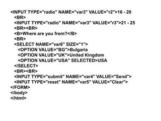 <INPUT TYPE="radio" NAME="var3" VALUE="r2">16 - 20
<BR>
<INPUT TYPE="radio" NAME="var3" VALUE="r3">21 - 25
<BR><BR>
<B>Where are you from?</B>
<BR>
<SELECT NAME="var6" SIZE="1">
<OPTION VALUE="BG">Bulgaria
<OPTION VALUE="UK">United Kingdom
<OPTION VALUE="USA" SELECTED>USA
</SELECT>
<BR><BR>
<INPUT TYPE="submit" NAME="var4" VALUE="Send">
<INPUT TYPE="reset" NAME="var5" VALUE="Clear">
</FORM>
</body>
</html>

 