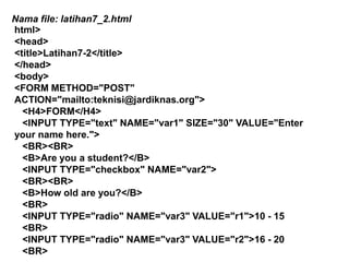 Nama file: latihan7_2.html
html>
<head>
<title>Latihan7-2</title>
</head>
<body>
<FORM METHOD="POST"
ACTION="mailto:teknisi@jardiknas.org">
<H4>FORM</H4>
<INPUT TYPE="text" NAME="var1" SIZE="30" VALUE="Enter
your name here.">
<BR><BR>
<B>Are you a student?</B>
<INPUT TYPE="checkbox" NAME="var2">
<BR><BR>
<B>How old are you?</B>
<BR>
<INPUT TYPE="radio" NAME="var3" VALUE="r1">10 - 15
<BR>
<INPUT TYPE="radio" NAME="var3" VALUE="r2">16 - 20
<BR>

 